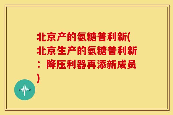北京产的氨糖普利新(北京生产的氨糖普利新:利器再添新成员) 北京产的氨糖普利新(北京生产的氨糖普利新:利器再添新成员)