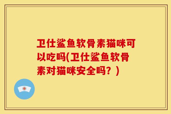 卫仕鲨鱼软骨素猫咪可以吃吗(卫仕鲨鱼软骨素对猫咪安全吗？)