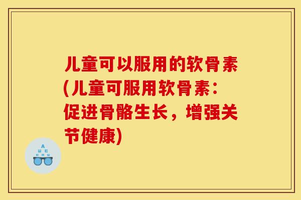 儿童可以服用的软骨素(儿童可服用软骨素：促进骨骼生长，增强关节健康)