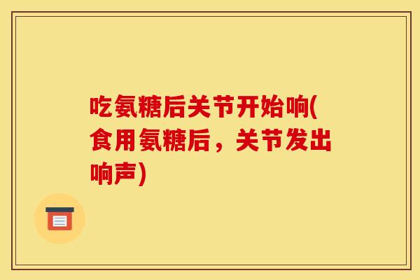 吃氨糖后关节开始响(食用氨糖后，关节发出响声)
