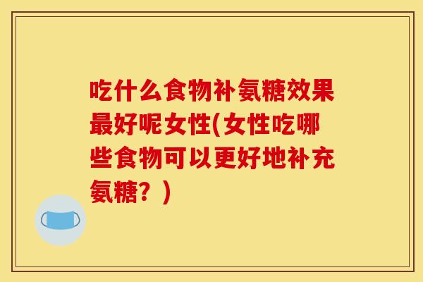 吃什么食物补氨糖效果好呢女性(女性吃哪些食物可以更好地补充氨糖？)