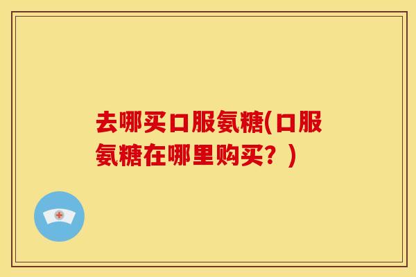 去哪买口服氨糖(口服氨糖在哪里购买?) 去哪买口服氨糖(口服氨糖在哪里购买?)