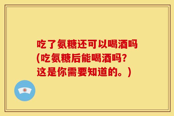 吃了氨糖还可以喝酒吗(吃氨糖后能喝酒吗？这是你需要知道的。)