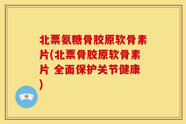 北票氨糖骨胶原软骨素片(北票骨胶原软骨素片 全面保护关节健康)