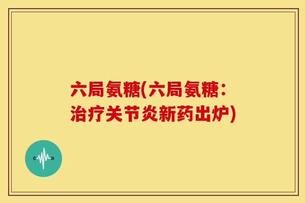 六局氨糖(六局氨糖:新药出炉) 六局氨糖(六局氨糖:新药出炉)