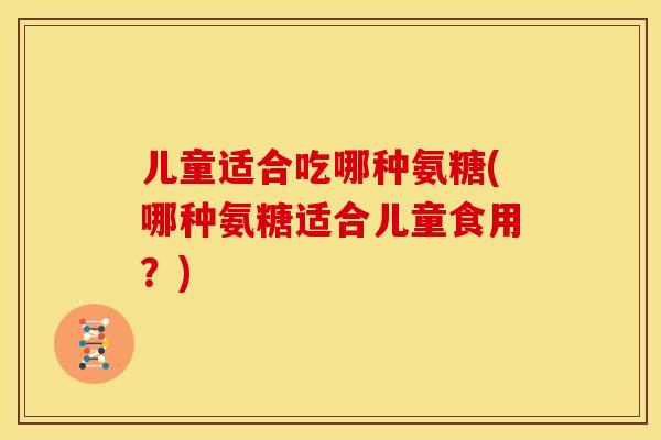 儿童适合吃哪种氨糖(哪种氨糖适合儿童食用？)