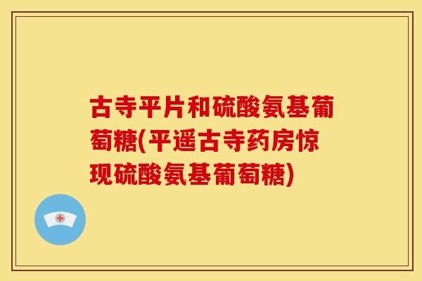 古寺平片和硫酸氨基葡萄糖(平遥古寺药房惊现硫酸氨基葡萄糖) 古寺平片和硫酸氨基葡萄糖(平遥古寺药房惊现硫酸氨基葡萄糖)