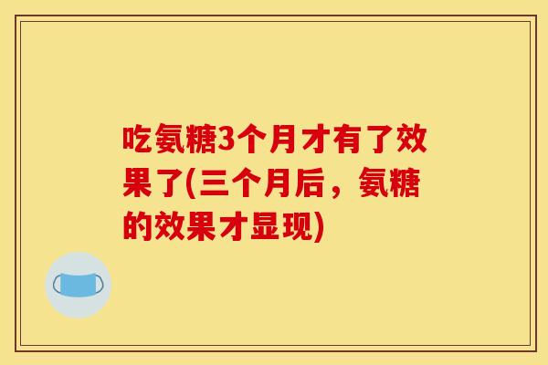 吃氨糖3个月才有了效果了(三个月后,氨糖的效果才显现) 吃氨糖3个月才有了效果了(三个月后,氨糖的效果才显现)