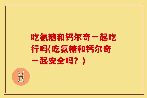 吃氨糖和钙尔奇一起吃行吗(吃氨糖和钙尔奇一起安全吗？)