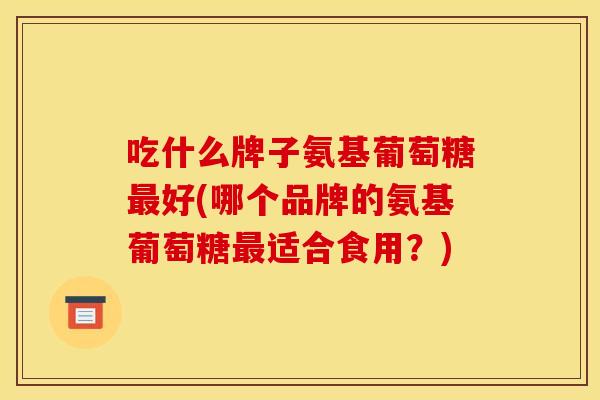 吃什么牌子氨基葡萄糖好(哪个品牌的氨基葡萄糖适合食用?) 吃什么牌子氨基葡萄糖好(哪个品牌的氨基葡萄糖适合食用?)
