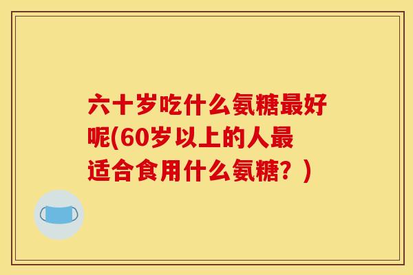 六十岁吃什么氨糖好呢(60岁以上的人适合食用什么氨糖？)