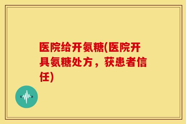 医院给开氨糖(医院开具氨糖处方,获患者信任) 医院给开氨糖(医院开具氨糖处方,获患者信任)