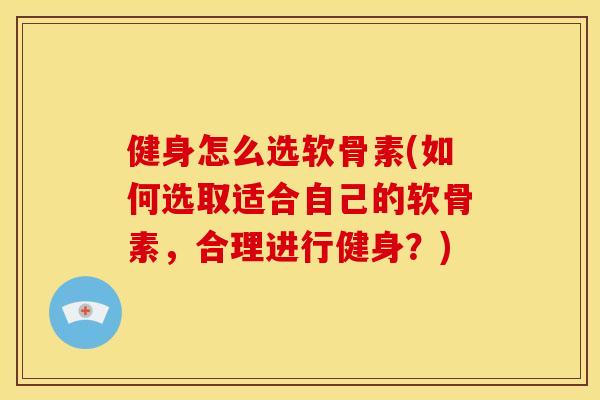 健身怎么选软骨素(如何选取适合自己的软骨素，合理进行健身？)