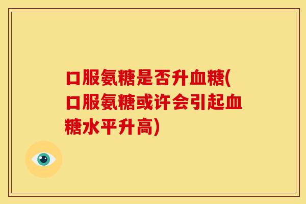 口服氨糖是否升(口服氨糖或许会引起水平升高) 口服氨糖是否升(口服氨糖或许会引起水平升高)