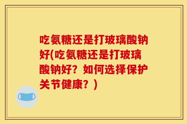 吃氨糖还是打玻璃酸钠好(吃氨糖还是打玻璃酸钠好?如何选择保护关节健康?) 吃氨糖还是打玻璃酸钠好(吃氨糖还是打玻璃酸钠好?如何选择保护关节健康?)