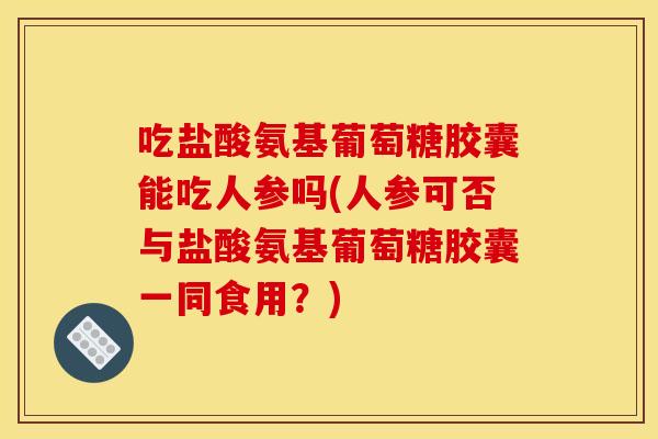 吃盐酸氨基葡萄糖胶囊能吃人参吗(人参可否与盐酸氨基葡萄糖胶囊一同食用?) 吃盐酸氨基葡萄糖胶囊能吃人参吗(人参可否与盐酸氨基葡萄糖胶囊一同食用?)