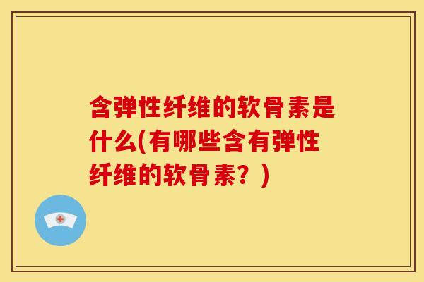 含弹性纤维的软骨素是什么(有哪些含有弹性纤维的软骨素？)