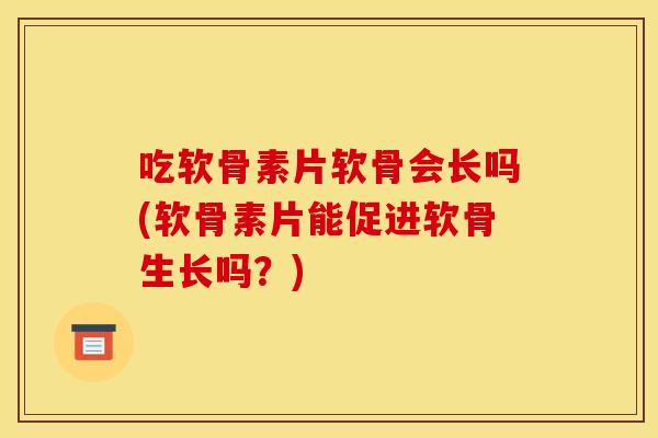 吃软骨素片软骨会长吗(软骨素片能促进软骨生长吗？)
