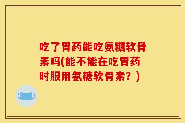 吃了胃药能吃氨糖软骨素吗(能不能在吃胃药时服用氨糖软骨素?) 吃了胃药能吃氨糖软骨素吗(能不能在吃胃药时服用氨糖软骨素?)