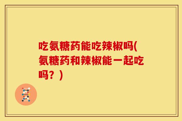 吃氨糖药能吃辣椒吗(氨糖药和辣椒能一起吃吗？)
