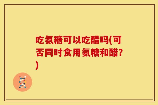 吃氨糖可以吃醋吗(可否同时食用氨糖和醋?) 吃氨糖可以吃醋吗(可否同时食用氨糖和醋?)