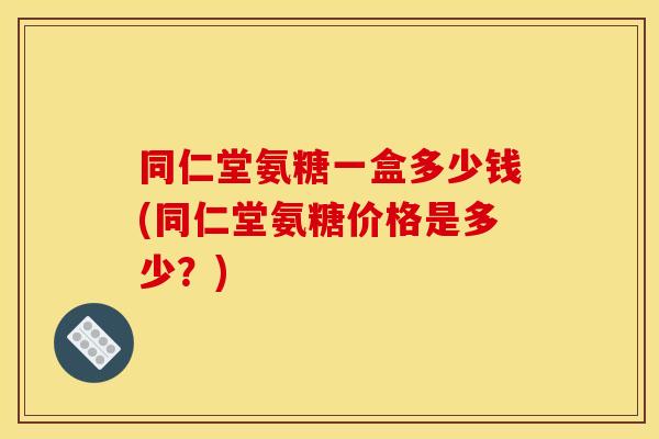 同仁堂氨糖一盒多少钱(同仁堂氨糖价格是多少?) 同仁堂氨糖一盒多少钱(同仁堂氨糖价格是多少?)