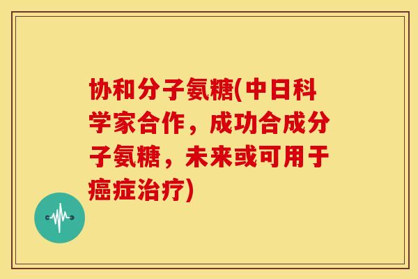 协和分子氨糖(中日科学家合作，成功合成分子氨糖，未来或可用于症)