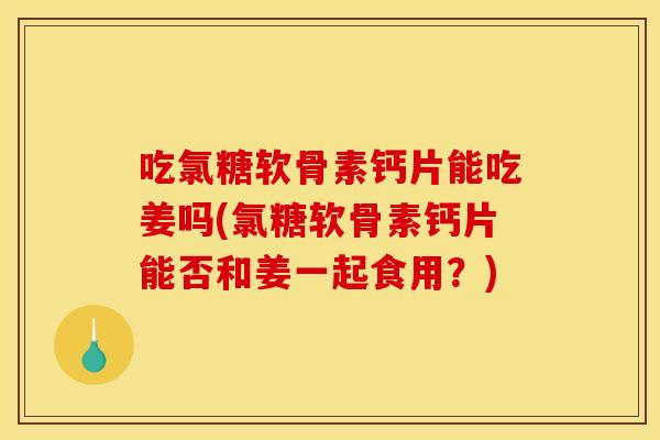 吃氯糖软骨素钙片能吃姜吗(氯糖软骨素钙片能否和姜一起食用?) 吃氯糖软骨素钙片能吃姜吗(氯糖软骨素钙片能否和姜一起食用?)