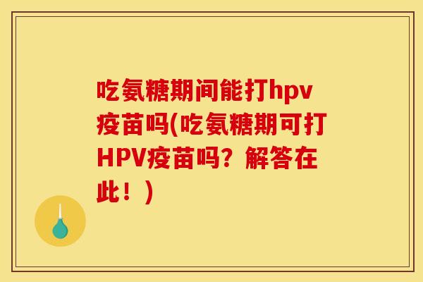 吃氨糖期间能打hpv疫苗吗(吃氨糖期可打HPV疫苗吗？解答在此！)