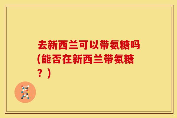 去新西兰可以带氨糖吗(能否在新西兰带氨糖?) 去新西兰可以带氨糖吗(能否在新西兰带氨糖?)