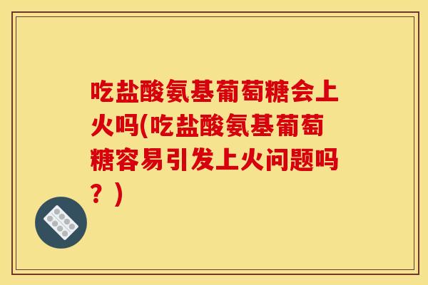 吃盐酸氨基葡萄糖会上火吗(吃盐酸氨基葡萄糖容易引发上火问题吗？)