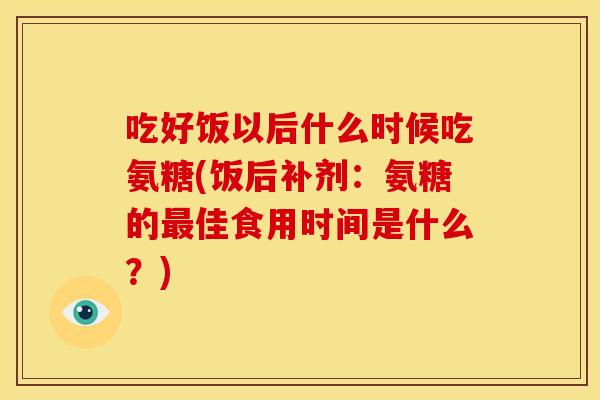 吃好饭以后什么时候吃氨糖(饭后补剂:氨糖的佳食用时间是什么?) 吃好饭以后什么时候吃氨糖(饭后补剂:氨糖的佳食用时间是什么?)
