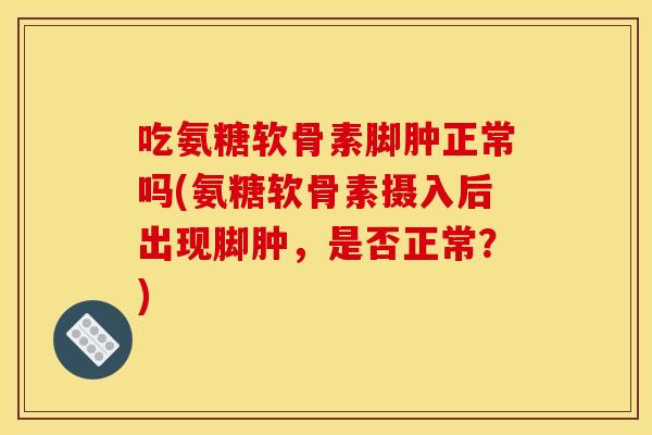 吃氨糖软骨素脚肿正常吗(氨糖软骨素摄入后出现脚肿，是否正常？)