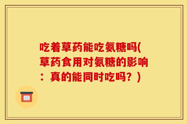 吃着草药能吃氨糖吗(草药食用对氨糖的影响:真的能同时吃吗?) 吃着草药能吃氨糖吗(草药食用对氨糖的影响:真的能同时吃吗?)