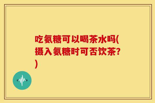 吃氨糖可以喝茶水吗(摄入氨糖时可否饮茶？)
