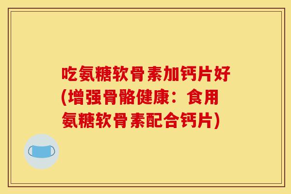 吃氨糖软骨素加钙片好(增强骨骼健康：食用氨糖软骨素配合钙片)