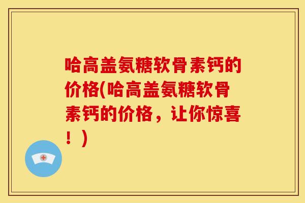 哈高盖氨糖软骨素钙的价格(哈高盖氨糖软骨素钙的价格，让你惊喜！)