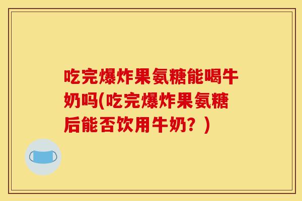 吃完爆炸果氨糖能喝牛奶吗(吃完爆炸果氨糖后能否饮用牛奶?) 吃完爆炸果氨糖能喝牛奶吗(吃完爆炸果氨糖后能否饮用牛奶?)