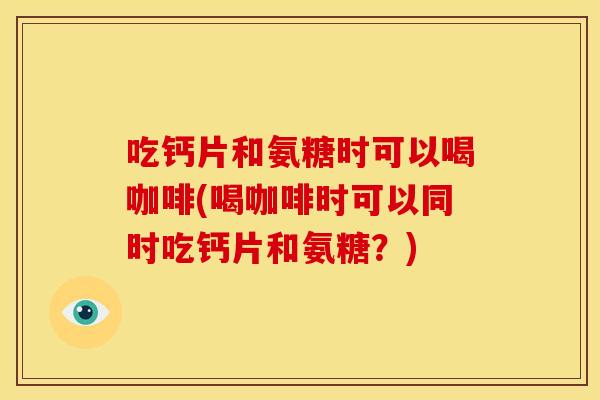 吃钙片和氨糖时可以喝咖啡(喝咖啡时可以同时吃钙片和氨糖?) 吃钙片和氨糖时可以喝咖啡(喝咖啡时可以同时吃钙片和氨糖?)