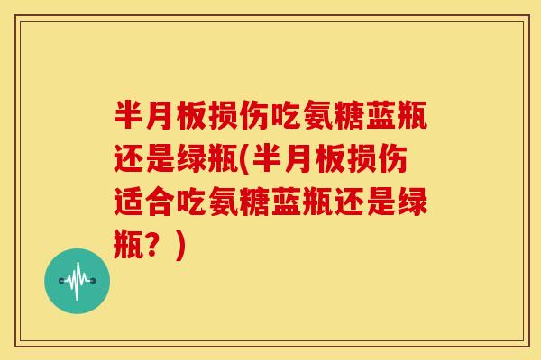 损伤吃氨糖蓝瓶还是绿瓶(损伤适合吃氨糖蓝瓶还是绿瓶?) 损伤吃氨糖蓝瓶还是绿瓶(损伤适合吃氨糖蓝瓶还是绿瓶?)