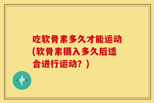 吃软骨素多久才能运动(软骨素摄入多久后适合进行运动?) 吃软骨素多久才能运动(软骨素摄入多久后适合进行运动?)