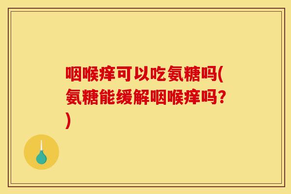 咽喉痒可以吃氨糖吗(氨糖能缓解咽喉痒吗？)