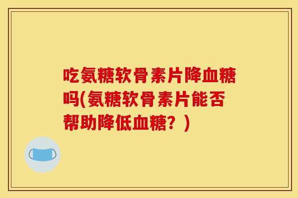 吃氨糖软骨素片降吗(氨糖软骨素片能否帮助降低?) 吃氨糖软骨素片降吗(氨糖软骨素片能否帮助降低?)