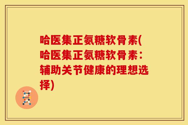 哈医集正氨糖软骨素(哈医集正氨糖软骨素：辅助关节健康的理想选择)