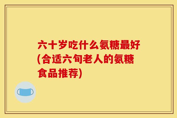 六十岁吃什么氨糖好(合适六旬老人的氨糖食品推荐)