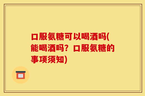 口服氨糖可以喝酒吗(能喝酒吗？口服氨糖的事项须知)