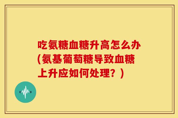 吃氨糖升高怎么办(氨基葡萄糖导致上升应如何处理？)