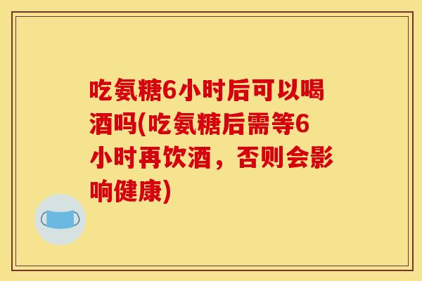 吃氨糖6小时后可以喝酒吗(吃氨糖后需等6小时再饮酒，否则会影响健康)