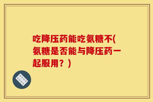 吃药能吃氨糖不(氨糖是否能与药一起服用？)