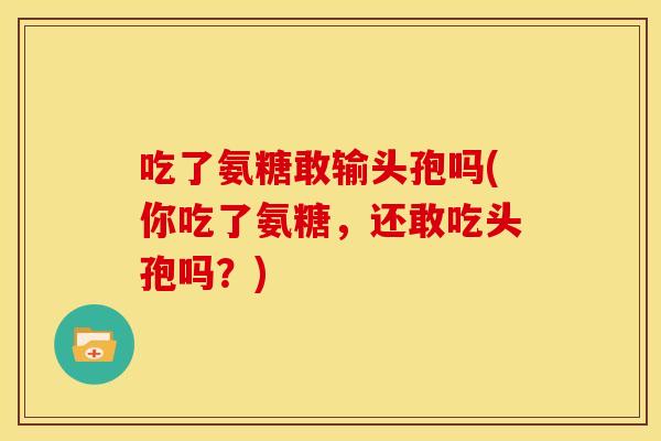 吃了氨糖敢输头孢吗(你吃了氨糖，还敢吃头孢吗？)